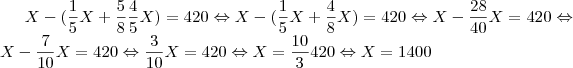 X-(\frac{1}{5}X+\frac{5}{8}\frac{4}{5}X)=420\Leftrightarrow
X-(\frac{1}{5}X+\frac{4}{8}X)=420\Leftrightarrow
X-\frac{28}{40}X=420\Leftrightarrow
X-\frac{7}{10}X=420\Leftrightarrow
\frac{3}{10}X=420\Leftrightarrow
X=\frac{10}{3}420\Leftrightarrow
X=1400 X-(\frac{1}{5}X+\frac{5}{8}\frac{4}{5}X)=420\Leftrightarrow
X-(\frac{1}{5}X+\frac{4}{8}X)=420\Leftrightarrow
X-\frac{28}{40}X=420\Leftrightarrow
X-\frac{7}{10}X=420\Leftrightarrow
\frac{3}{10}X=420\Leftrightarrow
X=\frac{10}{3}420\Leftrightarrow
X=1400