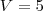 V = 5