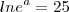 ln{e}^{a} = 25 ln{e}^{a} = 25