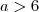a > 6 a > 6