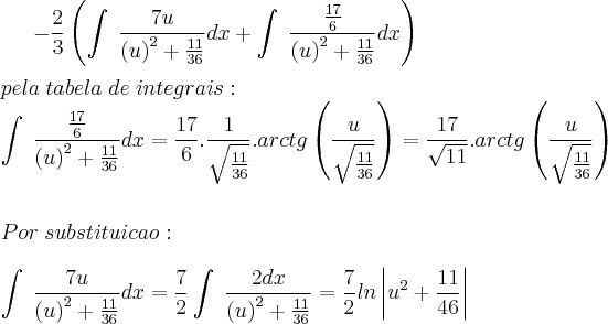 -\frac{2}{3}\left(\int\;\frac{7u}{\left(u\right)^2+\frac{11}{36}}dx+\int\;\frac{\frac{17}{6}}{\left(u\right)^2+\frac{11}{36}}dx\right)\\
\\
pela\;tabela\;de\;integrais:\\
\int\;\frac{\frac{17}{6}}{\left(u\right)^2+\frac{11}{36}}dx=\frac{17}{6}.\frac{1}{\sqrt{\frac{11}{36}}}.arctg\left(\frac{u}{\sqrt{\frac{11}{36}}}\right)=\frac{17}{\sqrt{11}}.arctg\left(\frac{u}{\sqrt{\frac{11}{36}}}\right)\\
\\
\\Por \;substituicao:\\\\
\int\;\frac{7u}{\left(u\right)^2+\frac{11}{36}}dx=\frac{7}{2}\int\;\frac{2dx}{\left(u\right)^2+\frac{11}{36}}=\frac{7}{2}ln\left|u^2+\frac{11}{46}\right|