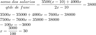 \\
\frac{soma\ dos\ salarios}{qtde\ de\ func}=\frac{3500 (x-10) + 4000 x}{2x - 10}=3800\\ \\
3500 x - 35000 + 4000 x = 7600x - 38000\\
7500 x - 7600 x = 35000 - 38000\\
-100 x = -3000 \\
x = \frac{3000}{100}=30 \\
\frac{soma\ dos\ salarios}{qtde\ de\ func}=\frac{3500 (x-10) + 4000 x}{2x - 10}=3800\\ \\
3500 x - 35000 + 4000 x = 7600x - 38000\\
7500 x - 7600 x = 35000 - 38000\\
-100 x = -3000 \\
x = \frac{3000}{100}=30