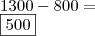 \\ 1300 - 800 = \\ \boxed{500}
