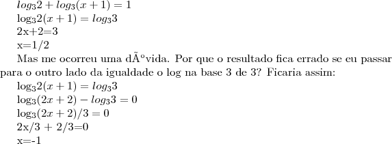 log_{3}{2}+log_{3}{(x+1)}=1

log_{3}{2(x+1)}=log_{3}{3}

2x+2=3

x=1/2

Mas me ocorreu uma dúvida. Por que o resultado fica errado se eu passar para o outro lado da igualdade o log na base 3 de 3? Ficaria assim:

log_{3}{2(x+1)}=log_{3}{3}

log_{3}{(2x+2)}-log_{3}{3}=0

log_{3}{(2x+2)}/3=0

2x/3 + 2/3=0

x=-1