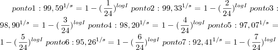ponto 1:  {99,59}^{1/s}=1-(\left{\frac{1}{24}})^{logI}\right
ponto 2:  {99,33}^{1/s}=1-(\left{\frac{2}{24}})^{logI}\right
ponto 3:  {98,90}^{1/s}=1-(\left{\frac{3}{24}})^{logI}\right
ponto 4:  {98,20}^{1/s}=1-(\left{\frac{4}{24}})^{logI}\right
ponto 5:  {97,07}^{1/s}=1-(\left{\frac{5}{24}})^{logI}\right
ponto 6:  {95,26}^{1/s}=1-(\left{\frac{6}{24}})^{logI}\right
ponto 7:  {92,41}^{1/s}=1-(\left{\frac{7}{24}})^{logI}\right