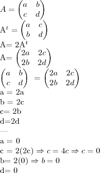 A= \begin{pmatrix} a & b \\ c & d \end{pmatrix} \

A^t= \begin{pmatrix} a & c \\ b & d \end{pmatrix}

A= 2A^t \

A= \begin{pmatrix} 2a & 2c \\ 2b & 2d \end{pmatrix}

\begin{pmatrix} a & b \\ c & d \end{pmatrix} \ = \begin{pmatrix} 2a & 2c \\ 2b & 2d \end{pmatrix}

a = 2a \ 

b = 2c \

c= 2b \ 

d=2d \

--- \

a = 0 \

c = 2(2c) \Rightarrow c= 4c \Rightarrow c= 0 \

b= 2(0) \Rightarrow b = 0 \

d= 0