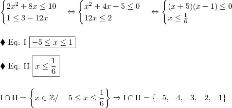 \\ \begin{cases} 2x^2 + 8x \leq 10 \\ 1 \leq 3 - 12x \end{cases} \Leftrightarrow \begin{cases} x^2 + 4x - 5 \leq 0 \\ 12x \leq 2 \end{cases} \Leftrightarrow \begin{cases} (x + 5)(x - 1) \leq 0 \\ x \leq \frac{1}{6} \end{cases} \\\\\\ \blacklozenge \,\, \textup{Eq. I} \,\, \boxed{- 5 \leq x \leq 1} \\\\ \blacklozenge \,\, \textup{Eq. II} \,\, \boxed{x \leq \frac{1}{6}} \\\\\\ \textup{I} \cap \textup{II} = \left \{ x \in \mathbb{Z} / - 5 \leq x \leq \frac{1}{6} \right \} \Rightarrow \textup{I} \cap \textup{II} = \left \{- 5, - 4, - 3, - 2, - 1 \right \} \\ \begin{cases} 2x^2 + 8x \leq 10 \\ 1 \leq 3 - 12x \end{cases} \Leftrightarrow \begin{cases} x^2 + 4x - 5 \leq 0 \\ 12x \leq 2 \end{cases} \Leftrightarrow \begin{cases} (x + 5)(x - 1) \leq 0 \\ x \leq \frac{1}{6} \end{cases} \\\\\\ \blacklozenge \,\, \textup{Eq. I} \,\, \boxed{- 5 \leq x \leq 1} \\\\ \blacklozenge \,\, \textup{Eq. II} \,\, \boxed{x \leq \frac{1}{6}} \\\\\\ \textup{I} \cap \textup{II} = \left \{ x \in \mathbb{Z} / - 5 \leq x \leq \frac{1}{6} \right \} \Rightarrow \textup{I} \cap \textup{II} = \left \{- 5, - 4, - 3, - 2, - 1 \right \}