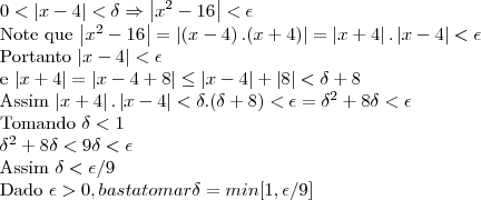 0<\left|x-4 \right|<\delta \Rightarrow \left|x^2-16 \right|<\epsilon

Note que 
\left|x^2-16 \right|= \left|\left(x-4 \right).(x+4) \right|= \left|x+4 \right|.\left|x-4 \right|< \epsilon

Portanto 
\left|x-4 \right|<\epsilon 

e
\left|x+4 \right|= \left|x-4+8 \right|\leq \left|x-4\right|+ \left|8 \right|< \delta + 8

Assim \left|x+4 \right|.\left|x-4 \right|< \delta.(\delta + 8)< \epsilon= \delta^2 + 8\delta < \epsilon

Tomando \delta < 1 

\delta^2+8\delta < 9\delta<\epsilon

Assim \delta < \epsilon/9   

Dado \epsilon>0, basta tomar \delta=min[1,\epsilon/9]