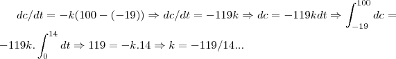 dc/dt=-k(100-(-19))\Rightarrow dc/dt=-119k\Rightarrow dc=-119kdt\Rightarrow \int_{-19}^{100}dc=-119k.\int_{0}^{14}dt\Rightarrow
119=-k.14\Rightarrow k=-119/14... dc/dt=-k(100-(-19))\Rightarrow dc/dt=-119k\Rightarrow dc=-119kdt\Rightarrow \int_{-19}^{100}dc=-119k.\int_{0}^{14}dt\Rightarrow
119=-k.14\Rightarrow k=-119/14...