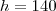 h = 140