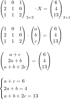 \\ \begin{pmatrix} 1 & 0 & 1 \\ 2 & 1 & 0 \\ 1 & 1 & 2 \end{pmatrix}_{3 \times 3} \cdot X = \begin{pmatrix} 6 \\ 4 \\ 13 \end{pmatrix}_{3 \times 1} \\\\\\ \begin{pmatrix} 1 & 0 & 1 \\ 2 & 1 & 0 \\ 1 & 1 & 2 \end{pmatrix} \cdot \begin{pmatrix} a \\ b \\ c \end{pmatrix} = \begin{pmatrix} 6 \\ 4 \\ 13 \end{pmatrix} \\\\\\ \begin{pmatrix} a + c \\ 2a + b \\ a + b + 2c \end{pmatrix} = \begin{pmatrix} 6 \\ 4 \\ 13 \end{pmatrix} \\\\\\\begin{cases} a + c = 6 \\ 2a+b = 4 \\ a + b + 2c = 13 \end{cases} \\ \begin{pmatrix} 1 & 0 & 1 \\ 2 & 1 & 0 \\ 1 & 1 & 2 \end{pmatrix}_{3 \times 3} \cdot X = \begin{pmatrix} 6 \\ 4 \\ 13 \end{pmatrix}_{3 \times 1} \\\\\\ \begin{pmatrix} 1 & 0 & 1 \\ 2 & 1 & 0 \\ 1 & 1 & 2 \end{pmatrix} \cdot \begin{pmatrix} a \\ b \\ c \end{pmatrix} = \begin{pmatrix} 6 \\ 4 \\ 13 \end{pmatrix} \\\\\\ \begin{pmatrix} a + c \\ 2a + b \\ a + b + 2c \end{pmatrix} = \begin{pmatrix} 6 \\ 4 \\ 13 \end{pmatrix} \\\\\\\begin{cases} a + c = 6 \\ 2a+b = 4 \\ a + b + 2c = 13 \end{cases}