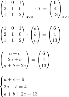 \\ \begin{pmatrix} 1 & 0 & 1 \\ 2 & 1 & 0 \\ 1 & 1 & 2 \end{pmatrix}_{3 \times 3} \cdot X = \begin{pmatrix} 6 \\ 4 \\ 13 \end{pmatrix}_{3 \times 1} \\\\\\ \begin{pmatrix} 1 & 0 & 1 \\ 2 & 1 & 0 \\ 1 & 1 & 2 \end{pmatrix} \cdot \begin{pmatrix} a \\ b \\ c \end{pmatrix} =  \begin{pmatrix} 6 \\ 4 \\ 13 \end{pmatrix} \\\\\\ \begin{pmatrix} a + c \\ 2a + b \\ a + b + 2c \end{pmatrix} = \begin{pmatrix} 6 \\ 4 \\ 13 \end{pmatrix} \\\\\\\begin{cases} a + c = 6 \\ 2a+b = 4 \\ a + b + 2c = 13 \end{cases}