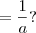 = \frac{1}{a} ?