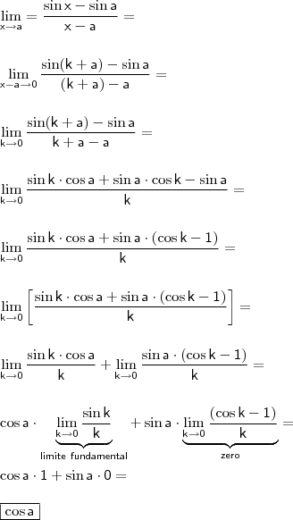 \\ \displaystyle \mathsf{\lim_{x \to a} = \frac{\sin x - \sin a}{x - a} =} \\\\\\ \mathsf{\lim_{x - a \to 0} \frac{\sin (k + a) - \sin a}{(k + a) - a} = } \\\\\\ \mathsf{\lim_{k \to 0} \frac{\sin (k + a) - \sin a}{k + a - a} = } \\\\\\ \mathsf{\lim_{k \to 0} \frac{\sin k \cdot \cos a + \sin a \cdot \cos k - \sin a}{k} = } \\\\\\ \mathsf{\lim_{k \to 0} \frac{\sin k \cdot \cos a + \sin a \cdot \left ( \cos k - 1 \right )}{k} = } \\\\\\ \mathsf{\lim_{k \to 0} \left [ \frac{\sin k \cdot \cos a + \sin a \cdot \left ( \cos k - 1 \right )}{k}  \right ] = } \\\\\\ \mathsf{\lim_{k \to 0} \frac{\sin k \cdot \cos a}{k} + \lim_{k \to 0} \frac{\sin a \cdot \left ( \cos k - 1 \right )}{k} = } \\\\\\ \mathsf{\cos a \cdot \underbrace{\mathsf{\lim_{k \to 0} \frac{\sin k}{k}}}_{limite \ fundamental} + \sin a \cdot \underbrace{\mathsf{\lim_{k \to 0} \frac{\left ( \cos k - 1 \right )}{k}}}_{zero} = } \\\\ \mathsf{\cos a \cdot 1 + \sin a \cdot 0 =} \\\\ \boxed{\mathsf{\cos a}}