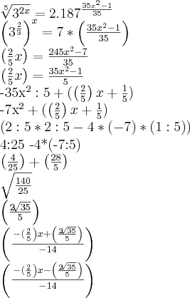 \sqrt[5]{{3}^{2x}} = {2.187}^{\frac{{35x}^{2}-1}{35}}


{\left({3}^{\frac{2}{3}} \right)}^{x} = 7*\left(\frac{{35x}^{2}-1}{35} \right)



\left(\frac{2}{5}x \right) = \frac{{245x}^{2}- 7}{35}


\left(\frac{2}{5}x \right) = \frac{{35x}^{2}- 1}{5}


{-35x}^{2}:5 + (\left(\frac{2}{5} \right)x + \frac{1}{5})

{-7x}^{2} + (\left(\frac{2}{5} \right)x + \frac{1}{5})


\left(2:5*2:5 -4*(-7)*(1:5)\right)


4:25 -4*(-7:5)

\left(\frac{4}{25} \right)+\left(\frac{28}{5} \right)

\sqrt{\frac{140}{25}}

\left(\frac{2\sqrt[]{35}}{5} \right)




\left(\frac{\left-(\frac{2}{5} \right)x + \left(\frac{2\sqrt[]{35}}{5} \right)}{-14}\right)



\left(\frac{\left-(\frac{2}{5} \right)x - \left(\frac{2\sqrt[]{35}}{5} \right)}{-14}\right)