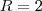 R = 2 R = 2