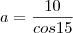 a=\frac{10}{cos15}