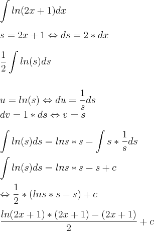 \\\\ \int ln(2x+1) dx \\\\ s=2x+1\Leftrightarrow ds=2*dx \\\\ \frac{1}{2}\int ln(s) ds \\\\\\ u=ln(s)\Leftrightarrow du=\frac{1}{s}ds \\ dv=1*ds \Leftrightarrow v=s \\\\ \int ln(s) ds=lns*s-\int s*\frac{1}{s}ds \\\\ \int ln(s) ds=lns*s-s+c \\\\ \Leftrightarrow \frac{1}{2}*(lns*s-s)+c \\\\ \frac{ln(2x+1)*(2x+1)-(2x+1)}{2}+c