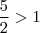 \frac{5}{2} >1
