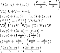 f) \left(x,y \right)\ + \left(a,b\right)= (\frac{x+a}{2},\left \frac{y+b}{2}\right)
V1) U+V= V+U
\left( x,y\right)+ \left(a,b \right)= \left( a,b\right)+\left(x,y \right)
\left( \frac{x+a}{2}\right)= \left( \frac{x+a}{2}\right) (Pelo R1)
V2) U+(V+W)= (U+V)+W
\left( x,y\right)+ \left((a,b) + (r,z) \right) =
\left(x,y \right)+ (\left(\frac{a+r}{2}\right), \left( \frac{b+z}{2}\right))
\left((\frac{x+a}{2} + \frac{y+r}{2} \right), \left( \frac{y+b}{2}\right+ \left\frac{y+z}{2} \right))
\left( \frac{2x+(a+r)}{4}\right),\left( \frac{2y+(b+z)}{4}\right) f) \left(x,y \right)\ + \left(a,b\right)= (\frac{x+a}{2},\left \frac{y+b}{2}\right)
V1) U+V= V+U
\left( x,y\right)+ \left(a,b \right)= \left( a,b\right)+\left(x,y \right)
\left( \frac{x+a}{2}\right)= \left( \frac{x+a}{2}\right) (Pelo R1)
V2) U+(V+W)= (U+V)+W
\left( x,y\right)+ \left((a,b) + (r,z) \right) =
\left(x,y \right)+ (\left(\frac{a+r}{2}\right), \left( \frac{b+z}{2}\right))
\left((\frac{x+a}{2} + \frac{y+r}{2} \right), \left( \frac{y+b}{2}\right+ \left\frac{y+z}{2} \right))
\left( \frac{2x+(a+r)}{4}\right),\left( \frac{2y+(b+z)}{4}\right)