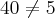 40\neq 5 40\neq 5
