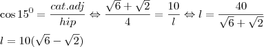 \\ \cos 15^0= \frac{cat.adj}{hip} \Leftrightarrow \frac{\sqrt{6}+ \sqrt{2}}{4} = \frac{10}{l} \Leftrightarrow l = \frac{40}{\sqrt{6}+\sqrt{2}} \\\\
l = 10(\sqrt{6}-\sqrt{2})
\\ \\ \cos 15^0= \frac{cat.adj}{hip} \Leftrightarrow \frac{\sqrt{6}+ \sqrt{2}}{4} = \frac{10}{l} \Leftrightarrow l = \frac{40}{\sqrt{6}+\sqrt{2}} \\\\
l = 10(\sqrt{6}-\sqrt{2})
\\