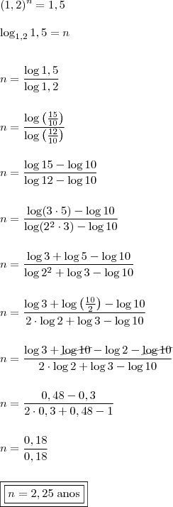 \\ (1,2)^n = 1,5 \\\\ \log_{1,2} 1,5 = n \\\\\\ n = \frac{\log 1,5}{\log 1,2} \\\\\\ n = \frac{\log \left( \frac{15}{10}\right)}{\log \left(\frac{12}{10} \right)} \\\\\\ n = \frac{\log 15 - \log 10}{\log 12 - \log 10} \\\\\\ n = \frac{\log (3 \cdot 5) - \log 10}{\log (2^2 \cdot 3) - \log 10} \\\\\\ n = \frac{\log 3 + \log 5 - \log 10}{\log 2^2 + \log 3 - \log 10} \\\\\\ n = \frac{\log 3 + \log \left( \frac{10}{2} \right) - \log 10}{2 \cdot \log 2 + \log 3 - \log 10} \\\\\\ n = \frac{\log 3 + \cancel{\log 10} - \log 2 - \cancel{\log 10}}{2 \cdot \log 2 + \log 3 - \log 10} \\\\\\ n = \frac{0,48 - 0,3}{2 \cdot 0,3 + 0,48 - 1} \\\\\\ n = \frac{0,18}{0,18} \\\\\\ \boxed{\boxed{n = 2,25 \; \text{anos}}}