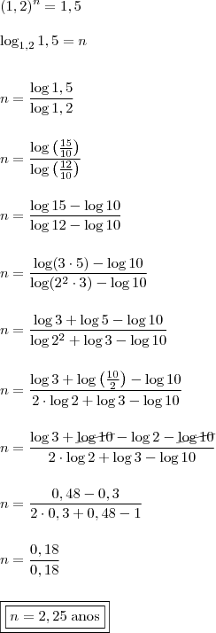 \\ (1,2)^n = 1,5 \\\\ \log_{1,2} 1,5 = n \\\\\\ n = \frac{\log 1,5}{\log 1,2} \\\\\\ n = \frac{\log \left( \frac{15}{10}\right)}{\log \left(\frac{12}{10} \right)} \\\\\\ n = \frac{\log 15 - \log 10}{\log 12 - \log 10} \\\\\\ n = \frac{\log (3 \cdot 5) - \log 10}{\log (2^2 \cdot 3) - \log 10} \\\\\\ n = \frac{\log 3 + \log 5 - \log 10}{\log 2^2 + \log 3 - \log 10} \\\\\\ n = \frac{\log 3 + \log \left( \frac{10}{2} \right) - \log 10}{2 \cdot \log 2 + \log 3 - \log 10} \\\\\\ n = \frac{\log 3 + \cancel{\log 10} - \log 2 - \cancel{\log 10}}{2 \cdot \log 2 + \log 3 - \log 10} \\\\\\ n = \frac{0,48 - 0,3}{2 \cdot 0,3 + 0,48 - 1} \\\\\\ n = \frac{0,18}{0,18} \\\\\\ \boxed{\boxed{n = 2,25 \; \text{anos}}} \\ (1,2)^n = 1,5 \\\\ \log_{1,2} 1,5 = n \\\\\\ n = \frac{\log 1,5}{\log 1,2} \\\\\\ n = \frac{\log \left( \frac{15}{10}\right)}{\log \left(\frac{12}{10} \right)} \\\\\\ n = \frac{\log 15 - \log 10}{\log 12 - \log 10} \\\\\\ n = \frac{\log (3 \cdot 5) - \log 10}{\log (2^2 \cdot 3) - \log 10} \\\\\\ n = \frac{\log 3 + \log 5 - \log 10}{\log 2^2 + \log 3 - \log 10} \\\\\\ n = \frac{\log 3 + \log \left( \frac{10}{2} \right) - \log 10}{2 \cdot \log 2 + \log 3 - \log 10} \\\\\\ n = \frac{\log 3 + \cancel{\log 10} - \log 2 - \cancel{\log 10}}{2 \cdot \log 2 + \log 3 - \log 10} \\\\\\ n = \frac{0,48 - 0,3}{2 \cdot 0,3 + 0,48 - 1} \\\\\\ n = \frac{0,18}{0,18} \\\\\\ \boxed{\boxed{n = 2,25 \; \text{anos}}}