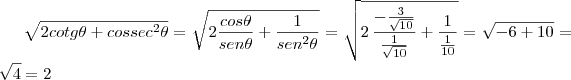 \sqrt{2cotg \theta+cossec^2 \theta}=\sqrt{2 \frac{cos \theta}{sen \theta}+\frac{1}{sen^2 \theta}}=\sqrt{2\,\frac{- \frac{3}{\sqrt{10}}}{\frac{1}{\sqrt{10}}}+\frac{1}{\frac{1}{10}}}=\sqrt{-6+10}=\sqrt{4}=2 \sqrt{2cotg \theta+cossec^2 \theta}=\sqrt{2 \frac{cos \theta}{sen \theta}+\frac{1}{sen^2 \theta}}=\sqrt{2\,\frac{- \frac{3}{\sqrt{10}}}{\frac{1}{\sqrt{10}}}+\frac{1}{\frac{1}{10}}}=\sqrt{-6+10}=\sqrt{4}=2