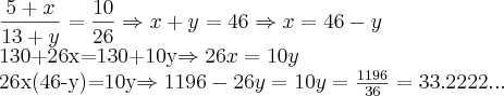 \frac{5+x}{13+y}=\frac{10}{26}\Rightarrow    x+y=46\Rightarrow x=46-y

      

130+26x=130+10y\Rightarrow26x=10y

26x(46-y)=10y\Rightarrow1196-26y=10y\Rightarrowy=\frac{1196}{36}=33.2222...