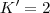 K'=2 K'=2