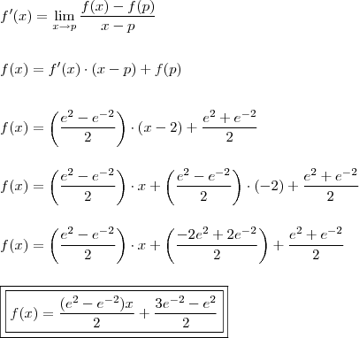 \\ f'(x) = \lim_{x \rightarrow p} \frac{f(x) - f(p)}{x - p} \\\\\\ f(x) = f'(x) \cdot (x - p) + f(p) \\\\\\ f(x) = \left( \frac{e^2 - e^{- 2}}{2} \right) \cdot \left( x - 2 \right) + \frac{e^2 + e^{- 2}}{2} \\\\\\ f(x) = \left( \frac{e^2 - e^{- 2}}{2} \right) \cdot x + \left( \frac{e^2 - e^{- 2}}{2} \right) \cdot (- 2) + \frac{e^2 + e^{- 2}}{2} \\\\\\ f(x) = \left( \frac{e^2 - e^{- 2}}{2} \right) \cdot x + \left( \frac{-2e^2 + 2e^{- 2}}{2} \right) + \frac{e^2 + e^{- 2}}{2} \\\\\\ \boxed{\boxed{f(x) = \frac{(e^2 - e^{- 2})x}{2} + \frac{3e^{- 2} - e^2}{2}}} \\ f'(x) = \lim_{x \rightarrow p} \frac{f(x) - f(p)}{x - p} \\\\\\ f(x) = f'(x) \cdot (x - p) + f(p) \\\\\\ f(x) = \left( \frac{e^2 - e^{- 2}}{2} \right) \cdot \left( x - 2 \right) + \frac{e^2 + e^{- 2}}{2} \\\\\\ f(x) = \left( \frac{e^2 - e^{- 2}}{2} \right) \cdot x + \left( \frac{e^2 - e^{- 2}}{2} \right) \cdot (- 2) + \frac{e^2 + e^{- 2}}{2} \\\\\\ f(x) = \left( \frac{e^2 - e^{- 2}}{2} \right) \cdot x + \left( \frac{-2e^2 + 2e^{- 2}}{2} \right) + \frac{e^2 + e^{- 2}}{2} \\\\\\ \boxed{\boxed{f(x) = \frac{(e^2 - e^{- 2})x}{2} + \frac{3e^{- 2} - e^2}{2}}}