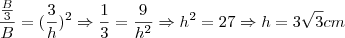 \frac{\frac{B}{3}}{B}=(\frac{3}{h})^2 \Rightarrow \frac{1}{3}=\frac{9}{h^2} \Rightarrow h^2=27 \Rightarrow h=3\sqrt{3} \tex{cm}
