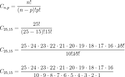 \\ C_{n, p} = \frac{n!}{(n - p)!p!} \\\\\\ C_{25, 15} = \frac{25!}{(25 - 15)!15!} \\\\\\ C_{25, 15} = \frac{25 \cdot 24 \cdot 23 \cdot 22 \cdot 21 \cdot 20 \cdot 19 \cdot 18 \cdot 17 \cdot 16 \cdot \cancel{15!}}{10!\cancel{15!}} \\\\\\ C_{25, 15} = \frac{25 \cdot 24 \cdot 23 \cdot 22 \cdot 21 \cdot 20 \cdot 19 \cdot 18 \cdot 17 \cdot 16}{10 \cdot 9 \cdot 8 \cdot 7 \cdot 6 \cdot 5 \cdot 4 \cdot 3 \cdot 2 \cdot 1}