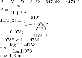 \\A = N - D = 5122-647,69 = 4474,31\\
A=\frac{N}{(1+i)^n}\\
4474,31=\frac{5122}{(1+7,8\%)^n}\\
(1+0,078)^n=\frac{5122}{4474,31}\\
1,078^n\approx 1,144758\\
n\approx\frac{\log{1,144758}}{\log{1,078}}\\
n\approx 1,8\text{ meses}