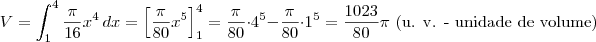 V = \int_1^4 \frac{\pi}{16} x^4 \, dx = \left[\frac{\pi}{80}x^5\right]_1^4 = \frac{\pi}{80}\cdot 4^5 - \frac{\pi}{80}\cdot 1^5 = \frac{1023}{80}\pi\textrm{ (u. v. - unidade de volume)}