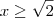 x \geq  \sqrt{2}