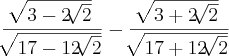 \frac{\sqrt[]{3 - 2 \sqrt[]{2}}}{\sqrt[]{17 - 12 \sqrt[]{2}}} - \frac{\sqrt[]{3 + 2 \sqrt[]{2}}}{\sqrt[]{17 + 12 \sqrt[]{2}}}