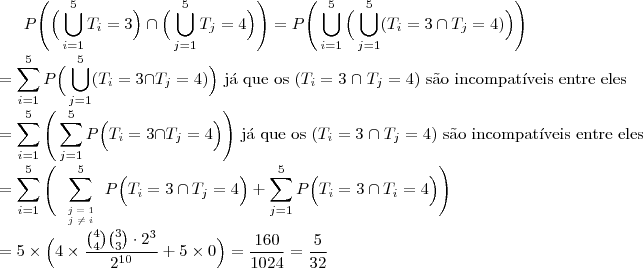 P\Bigg(\Big(\bigcup_{i=1}^{5}T_i=3\Big)\cap\Big(\bigcup_{j=1}^{5}T_j=4\Big)\Bigg)=P\Bigg(\bigcup_{i=1}^{5}\Big(\bigcup_{j=1}^{5} (T_i=3 \cap T_j=4)\Big)\Bigg)\\
=\sum_{i=1}^{5}P\Big( \bigcup_{j=1}^{5} (T_i=3 \cap T_j=4) \Big) \text{ j\'a que os }(T_i=3\;\cap \;T_j=4)\text{ s\~ao incompat\'iveis entre eles}\\
=\sum_{i=1}^{5}\Bigg(\sum_{j=1}^{5}P\Big( T_i=3 \cap T_j=4 \Big)\Bigg)\text{ j\'a que os }(T_i=3\;\cap \;T_j=4)\text{ s\~ao incompat\'iveis entre eles}\\
=\sum_{i=1}^{5}\Bigg(\sum_{\begin{tiny}\begin{array}{c}j=1\\j \neq i\end{array}\end{tiny}}^{5}P\Big( T_i=3 \cap T_j=4 \Big)+\sum_{j=1}^{5}P\Big( T_i=3 \cap T_i=4 \Big)\Bigg)\\
=5\times \Big( 4\times \dfrac{{4 \choose 4}{3 \choose 3}\cdot 2^3}{2^{10}}+5\times 0\Big)=\dfrac{160}{1024}=\dfrac{5}{32} P\Bigg(\Big(\bigcup_{i=1}^{5}T_i=3\Big)\cap\Big(\bigcup_{j=1}^{5}T_j=4\Big)\Bigg)=P\Bigg(\bigcup_{i=1}^{5}\Big(\bigcup_{j=1}^{5} (T_i=3 \cap T_j=4)\Big)\Bigg)\\
=\sum_{i=1}^{5}P\Big( \bigcup_{j=1}^{5} (T_i=3 \cap T_j=4) \Big) \text{ j\'a que os }(T_i=3\;\cap \;T_j=4)\text{ s\~ao incompat\'iveis entre eles}\\
=\sum_{i=1}^{5}\Bigg(\sum_{j=1}^{5}P\Big( T_i=3 \cap T_j=4 \Big)\Bigg)\text{ j\'a que os }(T_i=3\;\cap \;T_j=4)\text{ s\~ao incompat\'iveis entre eles}\\
=\sum_{i=1}^{5}\Bigg(\sum_{\begin{tiny}\begin{array}{c}j=1\\j \neq i\end{array}\end{tiny}}^{5}P\Big( T_i=3 \cap T_j=4 \Big)+\sum_{j=1}^{5}P\Big( T_i=3 \cap T_i=4 \Big)\Bigg)\\
=5\times \Big( 4\times \dfrac{{4 \choose 4}{3 \choose 3}\cdot 2^3}{2^{10}}+5\times 0\Big)=\dfrac{160}{1024}=\dfrac{5}{32}
