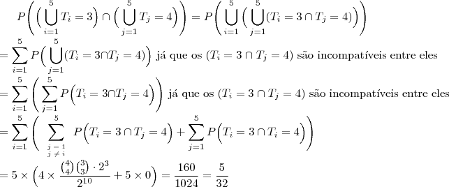 P\Bigg(\Big(\bigcup_{i=1}^{5}T_i=3\Big)\cap\Big(\bigcup_{j=1}^{5}T_j=4\Big)\Bigg)=P\Bigg(\bigcup_{i=1}^{5}\Big(\bigcup_{j=1}^{5} (T_i=3 \cap T_j=4)\Big)\Bigg)\\
=\sum_{i=1}^{5}P\Big( \bigcup_{j=1}^{5} (T_i=3 \cap T_j=4) \Big) \text{ j\'a que os }(T_i=3\;\cap \;T_j=4)\text{ s\~ao incompat\'iveis entre eles}\\
=\sum_{i=1}^{5}\Bigg(\sum_{j=1}^{5}P\Big( T_i=3 \cap T_j=4 \Big)\Bigg)\text{ j\'a que os }(T_i=3\;\cap \;T_j=4)\text{ s\~ao incompat\'iveis entre eles}\\
=\sum_{i=1}^{5}\Bigg(\sum_{\begin{tiny}\begin{array}{c}j=1\\j \neq i\end{array}\end{tiny}}^{5}P\Big( T_i=3 \cap T_j=4 \Big)+\sum_{j=1}^{5}P\Big( T_i=3 \cap T_i=4 \Big)\Bigg)\\
=5\times \Big( 4\times \dfrac{{4 \choose 4}{3 \choose 3}\cdot 2^3}{2^{10}}+5\times 0\Big)=\dfrac{160}{1024}=\dfrac{5}{32}