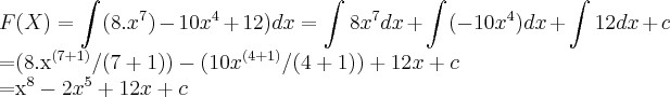 F(X)=\int_{}^{}(8.{x}^{7})-10{x}^{4}+12)dx=\int_{}^{}8{x}^{7}dx+\int_{}^{} (-10{x}^{4})dx+\int_{}^{}12dx+c
=(8.{x}^{(7+1)}/(7+1))-(10{x}^{(4+1)}/(4+1))+12x+c
={x}^{8}-2{x}^{5}+12x+c F(X)=\int_{}^{}(8.{x}^{7})-10{x}^{4}+12)dx=\int_{}^{}8{x}^{7}dx+\int_{}^{} (-10{x}^{4})dx+\int_{}^{}12dx+c
=(8.{x}^{(7+1)}/(7+1))-(10{x}^{(4+1)}/(4+1))+12x+c
={x}^{8}-2{x}^{5}+12x+c