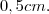 0,5cm.
