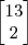 \begin{bmatrix} 13 \\ 2 \end{bmatrix} \begin{bmatrix} 13 \\ 2 \end{bmatrix}