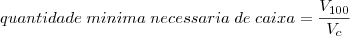 quantidade\;minima\;necessaria\;de\;caixa=\frac{V_{100}}{V_c} quantidade\;minima\;necessaria\;de\;caixa=\frac{V_{100}}{V_c}