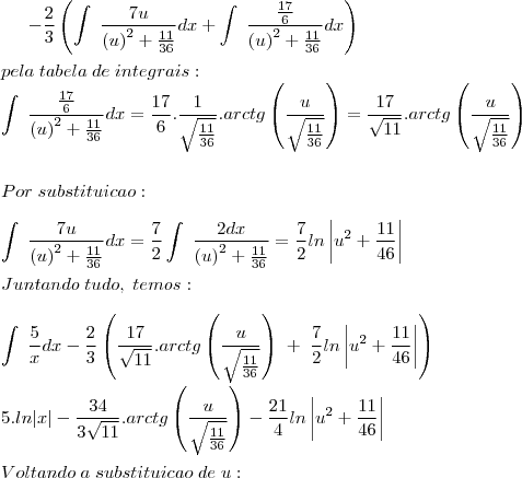 -\frac{2}{3}\left(\int\;\frac{7u}{\left(u\right)^2+\frac{11}{36}}dx+\int\;\frac{\frac{17}{6}}{\left(u\right)^2+\frac{11}{36}}dx\right)\\
\\
pela\;tabela\;de\;integrais:\\
\int\;\frac{\frac{17}{6}}{\left(u\right)^2+\frac{11}{36}}dx=\frac{17}{6}.\frac{1}{\sqrt{\frac{11}{36}}}.arctg\left(\frac{u}{\sqrt{\frac{11}{36}}}\right)=\frac{17}{\sqrt{11}}.arctg\left(\frac{u}{\sqrt{\frac{11}{36}}}\right)\\
\\
\\Por \;substituicao:\\\\
\int\;\frac{7u}{\left(u\right)^2+\frac{11}{36}}dx=\frac{7}{2}\int\;\frac{2dx}{\left(u\right)^2+\frac{11}{36}}=\frac{7}{2}ln\left|u^2+\frac{11}{46}\right|
\\\\
Juntando\; tudo,\; temos:\\
\\
\int\;\frac{5}{x}dx-\frac{2}{3}\left(\frac{17}{\sqrt{11}}.arctg\left(\frac{u}{\sqrt{\frac{11}{36}}}\right)\;+\;\frac{7}{2}ln\left|u^2+\frac{11}{46}\right|\right)\\
\\
5.ln|x|-\frac{34}{3\sqrt{11}}.arctg\left(\frac{u}{\sqrt{\frac{11}{36}}}\right)-\frac{21}{4}ln\left|u^2+\frac{11}{46}\right|\right)
\\
\\
Voltando \;a \;substituicao\; de\; u:
\\