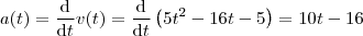 a(t)=\frac{\mathrm{d} }{\mathrm{d} t}v(t) = \frac{\mathrm{d} }{\mathrm{d} t}\left ( 5t^2 -16t-5 \right ) = 10t-16 a(t)=\frac{\mathrm{d} }{\mathrm{d} t}v(t) = \frac{\mathrm{d} }{\mathrm{d} t}\left ( 5t^2 -16t-5 \right ) = 10t-16