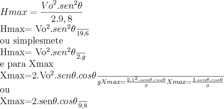 Hmax= \frac{{Vo}^{2}.{sen}^{2}\theta}{2.9,8}
Hmax= \frac{{Vo}^{2}.{sen}^{2}\theta}{19,6}
ou simplesmete
Hmax= \frac{{Vo}^{2}.{sen}^{2}\theta}{2.g}
e para Xmax
Xmax=\frac{2.{Vo}^{2}.sen\theta.cos\theta}{g}
Xmax=\frac{2.{1}^{2}.sen\theta.cos\theta}{g}
Xmax=\frac{2.sen\theta.cos\theta}{g}
ou
Xmax=\frac{2.sen\theta.cos\theta}{9,8} Hmax= \frac{{Vo}^{2}.{sen}^{2}\theta}{2.9,8}
Hmax= \frac{{Vo}^{2}.{sen}^{2}\theta}{19,6}
ou simplesmete
Hmax= \frac{{Vo}^{2}.{sen}^{2}\theta}{2.g}
e para Xmax
Xmax=\frac{2.{Vo}^{2}.sen\theta.cos\theta}{g}
Xmax=\frac{2.{1}^{2}.sen\theta.cos\theta}{g}
Xmax=\frac{2.sen\theta.cos\theta}{g}
ou
Xmax=\frac{2.sen\theta.cos\theta}{9,8}