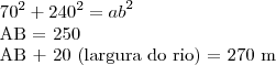 {70}^{2}+ {240}^{2}={ab}^{2}
AB = 250
AB + 20 (largura do rio) = 270 m {70}^{2}+ {240}^{2}={ab}^{2}
AB = 250
AB + 20 (largura do rio) = 270 m