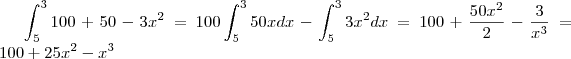\int_{5}^{3}100+50-3{x}^{2}=
100\int_{5}^{3}50x dx -\int_{5}^{3}3{x}^{2}dx=
100+\frac{50{x}^{2}}{2}-\frac{3}{{x}^{3}}=
100+25{x}^{2}-{x}^{3} \int_{5}^{3}100+50-3{x}^{2}=
100\int_{5}^{3}50x dx -\int_{5}^{3}3{x}^{2}dx=
100+\frac{50{x}^{2}}{2}-\frac{3}{{x}^{3}}=
100+25{x}^{2}-{x}^{3}