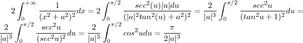 2 \int_0^{+\infty} \frac{1}{(x^2 + a^2)^2} dx = 2 \int_0^{\pi/2} \frac{sec^2(u) |u| du }{(|a|^2tan^2(u) + a^2 )^2} = \frac{2}{|a|^3} \int_0^{\pi/2} \frac{sec^2u}{(tan^2u +1)^2}du = \frac{2}{|a|^3} \int_0^{\pi/2} \frac{sec^2u}{(sec^2u)^2}du = \frac{2}{|a|^3} \int_0^{\pi/2} cos^2u du = \frac{\pi}{2|a|^3} 2 \int_0^{+\infty} \frac{1}{(x^2 + a^2)^2} dx = 2 \int_0^{\pi/2} \frac{sec^2(u) |u| du }{(|a|^2tan^2(u) + a^2 )^2} = \frac{2}{|a|^3} \int_0^{\pi/2} \frac{sec^2u}{(tan^2u +1)^2}du = \frac{2}{|a|^3} \int_0^{\pi/2} \frac{sec^2u}{(sec^2u)^2}du = \frac{2}{|a|^3} \int_0^{\pi/2} cos^2u du = \frac{\pi}{2|a|^3}